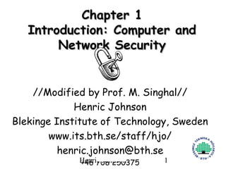 Chapter 1
   Introduction: Computer and
        Network Security


    //Modified by Prof. M. Singhal//
             Henric Johnson
Blekinge Institute of Technology, Sweden
        www.its.bth.se/staff/hjo/
          henric.johnson@bth.se
             Henric Johnson
             +46 708 250375    1
 
