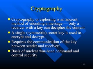Cryptography Cryptography or ciphering is an ancient method of encoding a message — only a receiver with a key can decipher the content A single (symmetric) secret key is used to encrypt and decrypt Requires the communication of the key between sender and receiver! Basis of nuclear war-head command and control security  