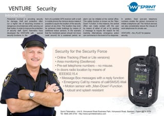 VENTURE Security
Introduction
 Personnel involved in providing security           form of a portable GPS-receiver (with a built     alarm can be initiated at the central office.   In addition, fixed (pre-set) telephone
 for damage, theft and protection often             in mobile phone) the Venture device makes it      This safety function is known as the “Man-      numbers enable the person concerned to
 run a higher risk of becoming involved in          possible to aquire the location of the security   Down“ Function. In this instance, the central   initiate a telephone call. The Venture devices
 dangerous circumstances while carrying out         person at any time. This location may even        office can make contact with the user           can also considerably reduce the misuse of
 their duties. In order to improve the protection   be achieved inside buildings by means of          by means of either of call or by sending        work telephones for private use.
 of security staff, Sprint Telematics have          additional indoor sensors. In the scenario        a message to inquire the reason for the
 developed the VENTURE with               special   that the monitored person should not move         inactivity. Alternatively, emergency action     VENTURE – the „PLUS“ for passive
 security functions. In the                         (walk around) for a sustained period, an          can commence in the event of no response.       security.




                                                                 Security for the Security Force
                                                                 • Online Tracking (Fleet or Lite versions)
                                                                 • Area monitoring (Geofence)
                                                                 • Pre-set telephone numbers – no misuse.
                                                                 • In doors radio location by means of
                                                                     IEEE802.15.4
                                                                      • Message Box messages with a reply function
                                                                        • Emergency Call by means of call/SMS/E-Mail
                                                                         • Motion sensor with „Man-Down“-Function
                                                                           • robust and splash resistant




                                                                        Sprint Telematics - Unit 6, Honywood Road Business Park, Honywood Road, Basildon, Essex SS14 3HW
                                                                        Tel: 0844 264 0730 - http://www.sprinttelematics.com
 