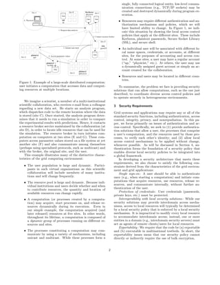 single, fully connected logical entity, low-level commu-
                                                                                                                       nication connections (e.g., TCP/IP sockets) may be
             Site A                                  Site B                 Kerberos Site C                            created and destroyed dynamically during program ex-
                                            Data
                                                                            physicist                                  ecution.
                                                                                 Data     Data
    A. Physicist                             ssh
                                             ap
                                                                                                                     • Resources may require diﬀerent authentication and au-
                                                                                                                       thorization mechanisms and policies, which we will
                                                                                                                       have limited ability to change. In Figure 1, we indi-
                                         1. Request data analysis
                                                                                                                       cate this situation by showing the local access control
                                                                                        2. Contact resource broker
                                                                                                                       policies that apply at the diﬀerent sites. These include
                                                                                                                       Kerberos, plaintext passwords, Secure Socket Library
                                                                                                 Site D
                                                                                                                       (SSL), and secure shell.
                                                                                                  SSL
                                              3. Initiate task farm                              guest29             • An individual user will be associated with diﬀerent lo-
                                                                                                                       cal name spaces, credentials, or accounts, at diﬀerent
                                                                                        Data
 Site G
             plaintext
               ap6
                           4. Access parameter values                                                                  sites, for the purposes of accounting and access con-
                                                                                                                       trol. At some sites, a user may have a regular account
                         plaintext                                                                                     (“ap,” “physicist,” etc.). At others, the user may use
                          bcollab
                                                                                                                       a dynamically assigned guest account or simply an ac-
                                  Data
                                                                    plaintext
                                                                                                                       count created for the collaboration.
                         Site F                        Site E       aphysicist
                                                                                                                     • Resources and users may be located in diﬀerent coun-
                                                                                                                       tries.
Figure 1: Example of a large-scale distributed computation:
user initiates a computation that accesses data and comput-                                                          To summarize, the problem we face is providing security
ing resources at multiple locations.                                                                             solutions that can allow computations, such as the one just
                                                                                                                 described, to coordinate diverse access control policies and
                                                                                                                 to operate securely in heterogeneous environments.
    We imagine a scientist, a member of a multi-institutional
scientiﬁc collaboration, who receives e-mail from a colleague                                                    3   Security Requirements
regarding a new data set. He starts an analysis program,
which dispatches code to the remote location where the data                                                      Grid systems and applications may require any or all of the
is stored (site C). Once started, the analysis program deter-                                                    standard security functions, including authentication, access
mines that it needs to run a simulation in order to compare                                                      control, integrity, privacy, and nonrepudiation. In this pa-
the experimental results with predictions. Hence, it contacts                                                    per, we focus primarily on issues of authentication and ac-
a resource broker service maintained by the collaboration (at                                                    cess control. Speciﬁcally, we seek to (1) provide authentica-
site D), in order to locate idle resources that can be used for                                                  tion solutions that allow a user, the processes that comprise
the simulation. The resource broker in turn initiates com-                                                       a user’s computation, and the resources used by those pro-
putation on computers at two sites (E and G). These com-                                                         cesses, to verify each other’s identity; and (2) allow local
puters access parameter values stored on a ﬁle system at yet                                                     access control mechanisms to be applied without change,
another site (F) and also communicate among themselves                                                           whenever possible. As will be discussed in Section 4, au-
(perhaps using specialized protocols, such as multicast) and                                                     thentication forms the foundation of a security policy that
with the broker, the original site, and the user.                                                                enables diverse local security policies to be integrated into
    This example illustrates many of the distinctive charac-                                                     a global framework.
teristics of the grid computing environment:                                                                         In developing a security architecture that meets these
                                                                                                                 requirements, we also choose to satisfy the following con-
    • The user population is large and dynamic. Partici-                                                         straints derived from the characteristics of the grid environ-
      pants in such virtual organizations as this scientiﬁc                                                      ment and grid applications:
      collaboration will include members of many institu-                                                            Single sign-on: A user should be able to authenticate
      tions and will change frequently.                                                                          once (e.g., when starting a computation) and initiate com-
    • The resource pool is large and dynamic. Because indi-                                                      putations that acquire resources, use resources, release re-
      vidual institutions and users decide whether and when                                                      sources, and communicate internally, without further au-
      to contribute resources, the quantity and location of                                                      thentication of the user.
      available resources can change rapidly.                                                                        Protection of credentials: User credentials (passwords,
                                                                                                                 private keys, etc.) must be protected.
    • A computation (or processes created by a computa-                                                              Interoperability with local security solutions: While our
      tion) may acquire, start processes on, and release re-                                                     security solutions may provide interdomain access mecha-
      sources dynamically during its execution. Even in                                                          nisms, access to local resources will typically be determined
      our simple example, the computation acquired (and                                                          by a local security policy that is enforced by a local security
      later released) resources at ﬁve sites. In other words,                                                    mechanism. It is impractical to modify every local resource
      throughout its lifetime, a computation is composed of                                                      to accommodate interdomain access; instead, one or more
      a dynamic group of processes running on diﬀerent re-                                                       entities in a domain (e.g., interdomain security servers) must
      sources and sites.                                                                                         act as agents of remote clients/users for local resources.
                                                                                                                     Exportability: We require that the code be (a) exportable
    • The processes constituting a computation may com-                                                          and (b) executable in multinational testbeds. In short, the
      municate by using a variety of mechanisms, including                                                       exportability issues mean that our security policy cannot
      unicast and multicast. While these processes form a                                                        directly or indirectly require the use of bulk encryption.


                                                                                                           2
 