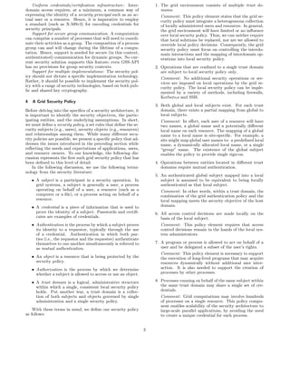 Uniform credentials/certiﬁcation infrastructure: Inter-             1. The grid environment consists of multiple trust do-
domain access requires, at a minimum, a common way of                      mains.
expressing the identity of a security principal such as an ac-            Comment: This policy element states that the grid se-
tual user or a resource. Hence, it is imperative to employ                curity policy must integrate a heterogeneous collection
a standard (such as X.509v3) for encoding credentials for                 of locally administered users and resources. In general,
security principals.                                                      the grid environment will have limited or no inﬂuence
    Support for secure group communication. A computation                 over local security policy. Thus, we can neither require
can comprise a number of processes that will need to coordi-              that local solutions be replaced, nor are we allowed to
nate their activities as a group. The composition of a process            override local policy decisions. Consequently, the grid
group can and will change during the lifetime of a compu-                 security policy must focus on controlling the interdo-
tation. Hence, support is needed for secure (in this context,             main interactions and the mapping of interdomain op-
authenticated) communication for dynamic groups. No cur-                  erations into local security policy.
rent security solution supports this feature; even GSS-API
has no provisions for group security contexts.                          2. Operations that are conﬁned to a single trust domain
    Support for multiple implementations: The security pol-                are subject to local security policy only.
icy should not dictate a speciﬁc implementation technology.               Comment: No additional security operations or ser-
Rather, it should be possible to implement the security pol-              vices are imposed on local operations by the grid se-
icy with a range of security technologies, based on both pub-             curity policy. The local security policy can be imple-
lic and shared key cryptography.                                          mented by a variety of methods, including ﬁrewalls,
                                                                          Kerbero,s and SSH.
4   A Grid Security Policy
                                                                        3. Both global and local subjects exist. For each trust
Before delving into the speciﬁcs of a security architecture, it            domain, there exists a partial mapping from global to
is important to identify the security objectives, the partic-              local subjects.
ipating entities, and the underlying assumptions. In short,               Comment: In eﬀect, each user of a resource will have
we must deﬁne a security policy, a set rules that deﬁne the se-           two names, a global name and a potentially diﬀerent
curity subjects (e.g., users), security objects (e.g., resources)         local name on each resource. The mapping of a global
and relationships among them. While many diﬀerent secu-                   name to a local name is site-speciﬁc. For example, a
rity policies are possible, we present a speciﬁc policy that ad-          site might map global user names to: a predeﬁned local
dresses the issues introduced in the preceding section while              name, a dynamically allocated local name, or a single
reﬂecting the needs and expectations of applications, users,              “group” name. The existence of the global subject
and resource owners. To our knowledge, the following dis-                 enables the policy to provide single sign-on.
cussion represents the ﬁrst such grid security policy that has
been deﬁned to this level of detail.                                    4. Operations between entities located in diﬀerent trust
    In the following discussion, we use the following termi-               domains require mutual authentication.
nology from the security literature:
                                                                        5. An authenticated global subject mapped into a local
    • A subject is a participant in a security operation. In               subject is assumed to be equivalent to being locally
      grid systems, a subject is generally a user, a process               authenticated as that local subject.
      operating on behalf of a user, a resource (such as a                Comment: In other words, within a trust domain, the
      computer or a ﬁle), or a process acting on behalf of a              combination of the grid authentication policy and the
      resource.                                                           local mapping meets the security objective of the host
    • A credential is a piece of information that is used to              domain.
      prove the identity of a subject. Passwords and certiﬁ-            6. All access control decisions are made locally on the
      cates are examples of credentials.                                   basis of the local subject.
    • Authentication is the process by which a subject proves             Comment: This policy element requires that access
      its identity to a requestor, typically through the use              control decisions remain in the hands of the local sys-
      of a credential. Authentication in which both par-                  tem administrators.
      ties (i.e., the requestor and the requestee) authenticate
      themselves to one another simultaneously is referred to           7. A program or process is allowed to act on behalf of a
      as mutual authentication.                                            user and be delegated a subset of the user’s rights.
                                                                          Comment: This policy element is necessary to support
    • An object is a resource that is being protected by the              the execution of long-lived programs that may acquire
      security policy.                                                    resources dynamically without additional user inter-
    • Authorization is the process by which we determine                  action. It is also needed to support the creation of
      whether a subject is allowed to access or use an object.            processes by other processes.

    • A trust domain is a logical, administrative structure             8. Processes running on behalf of the same subject within
      within which a single, consistent local security policy              the same trust domain may share a single set of cre-
      holds. Put another way, a trust domain is a collec-                  dentials.
      tion of both subjects and objects governed by single                Comment: Grid computations may involve hundreds
      administration and a single security policy.                        of processes on a single resource. This policy compo-
                                                                          nent enables scalability of the security architecture to
    With these terms in mind, we deﬁne our security policy                large-scale parallel applications, by avoiding the need
as follows:                                                               to create a unique credential for each process.


                                                                    3
 