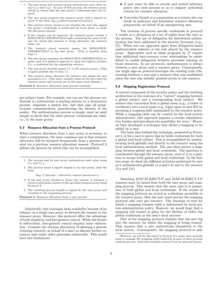 1. The user proxy and resource proxy authenticate each other us-                  • A user must be able to encode and embed arbitrary
      ing CU P and CRP . As part of this process, the resource proxy                   policy into each process so as to support individual
      checks to ensure that the user proxy’s credentials have not ex-                  criteria for resource allocation.
      pired.
   2. The user proxy presents the resource proxy with a signed re-                   • A security breach or a compromise at a remote site can
      quest in the form Sig U P {allocationspecif ication}.                            result in malicious and fraudulent resource allocation
   3. The resource proxy checks to see whether the user who signed                     purportedly on behalf of an unsuspecting user.
      the proxy’s credentials is authorized by local policy to make
      the allocation request.                                                      The creation of process speciﬁc credentials in protocol
   4. If the request can be honored, the resource proxy creates a              3 results in a delegation of a set of rights from the user to
      RESOURCE-CREDENTIALS tuple containing the name of the                    the process. The use of delegation for distributed authen-
      user for whom the resource is being allocated, the resource              tication has been addressed in the security literature (e.g.,
      name, etc.
                                                                               [7]). What sets our approach apart from delegation-based
   5. The resource proxy securely passes the RESOURCE-                         authentication schemes is the role played by the resource
      CREDENTIALS to the user proxy. (This is possible from
      step 1.)                                                                 proxy. Approaches such as those proposed by [7] require
                                                                               that additional inter-resource trust relationships be estab-
   6. The user proxy examines the RESOURCE-CREDENTIALS re-
      quest, and, if it wishes to approve it, signs the tuple to produce       lished to enable delegation between processes running on
      CP , a credential for the requesting resource.                           those resources. In our protocols, authentication is always
   7. The user proxy securely passes CP to the resource proxy. (This           between a user proxy and a resource proxy. Consequently,
      is again possible due to step 1.)                                        our single sign-on protocol leverages the existing trust rela-
   8. The resource proxy allocates the resource and passes the new             tionship between a user and a resource that was established
      process(es) CP . (The latter transfer relies on the fact that the        when the user was initially granted access to the resource.
      resource proxy and process are in the same trust domain.)
Protocol 2: Resource allocation (and process creation)                         5.4     Mapping Registration Protocol
                                                                               A central component of the security policy and the resulting
                                                                               architecture is the existence of a “correct” mapping between
per-subject basis. For example, one can use the process cre-
                                                                               a global subject and a corresponding local subject. We
dentials to authenticate a sending process to a destination
                                                                               achieve this conversion from a global name (e.g., a ticket or
process, negotiate a session key, and then sign all point-
                                                                               certiﬁcate) into a local name (e.g., login name or user ID) by
to-point communication, guaranteeing the identity of the
                                                                               accessing a mapping table maintained by the resource proxy.
sender. The authentication process is simple, since we need
                                                                               While a mapping table can be created by the local system
simply to check that the other process’ credentials are valid,
                                                                               administrator, this approach imposes a certain administra-
i.e., in the same group.
                                                                               tive burden and introduces the possibility for error.1 Hence,
                                                                               we have developed a technique that allows a mapping to be
5.3   Resource Allocation from a Process Protocol                              added by a user.
While resource allocation from a user proxy is necessary to                        The basic idea behind this technique, presented as Proto-
start a computation, the more common case is that resource                     col 4, is for a user to prove that he holds credentials for both
allocation will be initiated dynamically from a process cre-                   a global and local subject. This is accomplished by authen-
ated via a previous resource allocation request. Protocol 3                    ticating both globally and directly to the resource using the
deﬁnes the process by which this can be accomplished.                          local authentication method. The user then asserts a map-
                                                                               ping between global and local credentials. The assertion is
                                                                               coordinated through the resource proxy, since it is in a posi-
                                                                               tion to accept both global and local credentials. In the ﬁrst
   1. The process and its user proxy authenticate each other using
      CP and CU P .
                                                                               two steps, we show the diﬀerent activities performed by user
                                                                               as it authenticates globally (1.a and 1.b) and to the resource
   2. The process issues a signed request to its user proxy, with the
      form
                                                                               (2.a and 2.b).
            SigP {“allocate”, allocation request parameters }
   3. If the user proxy decides to honor the request, it initiates a               Matching MAP-SUBJECT-P and MAP-SUBJECT-UP
      resource allocation request to the speciﬁed resource proxy using         requests must be issued from both the user proxy and map-
      Protocol 2.                                                              ping process. This ensures that the same user is in posses-
   4. The resulting process handle is signed by the user proxy and             sion of both global and local credentials. If the results of
      returned to the requesting process.                                      the mapping protocol are stored in a database accessible to
Protocol 3: Resource allocation from a user process                            the resource proxy, then the user need execute the mapping
                                                                               protocol only once per resource. The duration of time for
                                                                               which a mapping remains valid is determined by local sys-
    Admittedly, this technique lacks scalability because of its                tem administration policy. However, we would hope that a
reliance on a single user proxy to forward the request to the                  mapping will remain in place for the lifetime of either the
resource proxy. However, this protocol oﬀers the advantage                     global credentials or the user’s local account.
of both simplicity and ﬁne-grained control. While the former                       Part of the mapping protocol requires that the user log
is self-evident, ﬁne-grained control requires some elabora-                    into the resource for which the mapping is being created.
tion. Consider the obvious alternative of allowing a process                   This requires that a user authenticate themselves to the
(running remotely on behalf of a user) to allocate further re-                 local system. Consequently, the mapping protocol is only
sources and create other processes unilaterally. This would                       1
                                                                                    However, as will be discussed in Section 6.3, some sites actually
have two limitations:                                                          want to manage the mapping table explicitly as part of their account
                                                                               creation process. Such sites consider protocol 4 as an optional feature.



                                                                           6
 