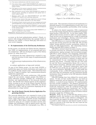 1.a User proxy authenticates with the resource proxy.
    1.b User proxy issues a signed MAP-SUBJECT-UP request to re-
        source proxy, providing as arguments both global and resource                       Protocol 1   Protocol 2   Protocol 3   Protocol 4
        subject names.
    2.a User logs on to the resource using the resource’s authentication
        method and starts a map registration process.                                                            GSS-API
    2.b Map registration process issues MAP-SUBJECT-P request to
        resource proxy, providing as arguments both global and re-
        source subject names.
                                                                                            plaintext      SSL         Kerberos       ...
     1. Resource proxy waits for MAP-SUBJECT-UP and MAP-
        SUBJECT-P requests with matching arguments.
     2. Resource proxy ensures that map registration process belongs                          Figure 3: Use of GSS-API in Globus
        to the resource subject speciﬁed in the map request.
     3. If a match is found, resource proxy sets up a mapping and sends
        acknowledgments to map registration process and user proxy.            smart-cards. This separation of protocol and mechanism is a
     4. If a match is not found within MAP-TIMEOUT, resource proxy             desirable property in an implementation as well, since it en-
        purges the outstanding request and sends an acknowledgment             hances the overall portability and ﬂexibility of the resulting
        to the waiting entity.
                                                                               system.
     5. If acknowledgment is not received within MAP-TIMEOUT, re-                  To achieve the desired separation, GSI is implemented
        quest is considered to have failed.
                                                                               on top of the Generic Security Services application program-
Protocol 4: Mapping global to local identiﬁer.
                                                                               ming interface (GSS-API) [16]. As the name implies, GSS-
                                                                               API provides security services to callers in a generic fashion.
                                                                               These services can be implemented by a range of underlying
as secure as the local authentication method. Clearly, re-                     mechanisms and technologies, allowing source-level porta-
sources with strong authentication (for example based on                       bility of applications to diﬀerent environments.
Kerberos [14], S/KEY, or Secure Shell [22]) will result in a                       GSS-API allows us to construct GSI simply by transcrib-
more secure mapping.                                                           ing the grid security protocols into GSS calls. We can then
                                                                               exploit various grid-level security mechanisms without al-
6     An Implementation of the Grid Security Architecture                      tering the GSI implementation. The relationship between
                                                                               Globus and GSS-API is shown in Figure 3.
In this section, we describe the Globus Security Infrastruc-                       GSS-API is oriented toward two-party security contexts.
ture (GSI), an implementation of our proposed grid secu-                       It provides functions for obtaining credentials, performing
rity architecture. GSI was developed as part of the Globus                     authentication, signing messages, and encrypting messages.
project [5], whose focus is to                                                 GSS-API is both transport and mechanism independent.
      • understand the basic infrastructure required to sup-                   Transport independence means that GSS-API does not de-
        port the execution of wide range of computational grid                 pend on a speciﬁc communication method or library. Rather,
        applications,                                                          each GSS-API call produces a sequence of tokens that can
                                                                               be communicated via any communication method an ap-
      • build prototype implementations of this infrastructure,                plication may choose. Currently, GSI uses raw TCP sock-
        and                                                                    ets and the Nexus communication library [6] to move to-
      • evaluate applications on large-scale testbeds.                         kens between processors, although other transports can be
                                                                               easily used as well. Mechanism independence means that
As part of the Globus project, we have built GUSTO, a                          the GSS does not specify the use of speciﬁc security proto-
testbed that spans over twenty institutions and couples over                   cols, such as Kerberos, SESAME, DES, or RSA public key
2.5 teraﬂops of peak compute power. This testbed has been                      cryptography. In fact, a GSS-API implementation may sup-
used for a range of compute- and communication-intensive                       port more than one mechanism and use negotiation-speciﬁc
application experiments.                                                       mechanisms when the parties in the GSS operation initially
    As speciﬁed by our security architecture, GSI provides                     contact one another.
support for user proxies, resource proxies (the Globus re-                         GSS-API bindings have been deﬁned for several mech-
source allocation manager (GRAM) [3]), certiﬁcation au-                        anisms. To date, we have worked with two: one based on
thorities, and implementations of the protocols described                      plaintext passwords, and one based on X.509 certiﬁcates. (In
above. We describe here selected aspects of this implemen-                     addition, a proof-of-concept Kerberos V5 implementation
tation, focusing on our use of the Generic Security Services                   has been recently completed.) The plaintext password im-
application programming interface (GSS-API), the Secure                        plementation was designed to support system debugging and
Socket Layer (SSL), and our experiences deploying the im-                      small-scale deployment, while the certiﬁcate-based imple-
plementation in a large testbed.                                               mentation is used for wide-area “production” use. The ﬂex-
                                                                               ibility of our GSS-API implementation allows us to switch
6.1     Use of the Generic Security Services Application Pro-                  between public key and plaintext versions of Globus without
        gramming Interface                                                     changing a single line of Globus code.
                                                                               Remark: While the use of GSS-API has proven to be a
The protocols deﬁned above are expressed in terms of ab-                       signiﬁcant beneﬁt, the interface is not without limitations.
stract security operations, such as signature and authenti-                    GSS-API does not oﬀer a clear solution to delegation2 , nor
cation, rather than in terms of speciﬁc security technologies,                 does it provide any support for group contexts. The former
such as DES or RSA. Hence, these protocols can be imple-                       is needed to allow temporary and limited transfer of user’s
mented by using any of a number of modern security tech-                       rights to a process in the event that the user trusts the site
nologies and mechanisms, such as shared secrets and tick-
                                                                                 2
ets (e.g., Kerberos), public key cryptography (e.g., SSL), or                        The delegation ﬂag in the gss init sec context() notwithstanding.



                                                                           7
 