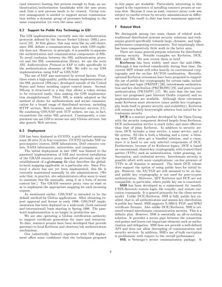 (and resource) hosting this process enough to forgo an au-             in this paper are workable. Particularly interesting in this
thentication/authorization handshake with the user proxy               regard is the experience of installing resource proxies at var-
each time a new process needs to be created. Group con-                ious sites. Because it runs as root, resource proxy code was
text management is needed to support secure communica-                 subject to careful review by security administrators at diﬀer-
tion within a dynamic group of processes belonging to the              ent sites. The result to date has been unanimous approval.
same computation (or even the same user).
                                                                       7   Related Work
6.2   Support for Public Key Technology in GSI
                                                                       We distinguish among two main classes of related work:
The GSI implementation currently uses the authentication               traditional distributed systems security solutions and tech-
protocols deﬁned by the Secure Socket Library (SSL) pro-               niques geared speciﬁcally towards large, dynamic, and high-
tocol [10]. At ﬁrst glance, this may seem like an odd choice,          performance computing environments. Not surprisingly, there
since SSL deﬁnes a communication layer while GSS explic-               has been comparatively little work in the latter area.
itly does not. However, in principle, it is possible to separate           There are many general-purpose solutions for distributed
the authentication and communication components of SSL.                systems security. Notable examples are Kerberos, DCE,
To avoid confusion between the SSL authentication proto-               SSH, and SSL. We now review them in brief.
col and the SSL communication library, we use the term                     Kerberos has been widely used since the mid-1980s.
SSL Authentication Protocol or SAP to refer speciﬁcally to             Although it has evolved considerably during that time, the
the authentication elements of SSL. We refer to our GSS                current MIT release still relies heavily on conventional cryp-
implementation using SAP as GSS/SAP.                                   tography and the on-line AS/TGS combination. Recently,
    The use of SAP was motivated by several factors. First,            optional Kerberos extensions have been proposed to support
there exists a high-quality, public-domain implementation of           the use of public key cryptography for certain tasks, includ-
the SSL protocol (SSLeay), developed outside of the United             ing initial user login (PKINIT) [20], interdomain authentica-
States and hence avoiding export control issues. Second,               tion and key distribution (PKCROSS) [19], and peer-to-peer
SSLeay is structured in a way that allows a token stream               authentication (PKTAPP) [17]. We note that the last two
to be extracted easily, thus making the GSS implementa-                have not progressed past Internet Drafts (expired) and no
tion straightforward. Third, SSL is widely adopted as the              implementations are available. Although these extensions
method of choice for authentication and secure communi-                make Kerberos more attractive (since public key cryptogra-
cation for a broad range of distributed services, including            phy lends itself to greater security and scalability), Kerberos
HTTP servers, Web browsers, and directory services [11].               still remains a fairly heavyweight solution best suited for in-
By combining GSS/SAP with TCP sockets, we can, in fact,                tradomain security.
reconstitute the entire SSL protocol. Consequently, a com-                 DCE is a mature product developed by the Open Group
putation can use GSI to access not only Globus services, but           with the security component derived largely from Kerberos.
also generic Web services.                                             DCE authorization service is much richer and more eﬀective
                                                                       than that of plain Kerberos. In addition to security ser-
6.3   Deployment                                                       vices, DCE includes a time service, a name service, and a
GSI has been deployed in GUSTO, a grid testbed spanning                ﬁle system. All this is both a blessing and a curse: a bless-
some 20 sites [5] in four countries. GUSTO includes NSF su-            ing since DCE sites get a bundled solution, and a curse,
percomputer centers, DOE laboratories, DoD resource cen-               since it is hard to use only selected components of DCE.
ters, NASA laboratories, universities, and companies.                  Furthermore, because of its Kerberos legacy, DCE is based
    The initial deployment in late 1997 was limited to the             on conventional, shared-key cryptography with trusted third
password implementation of GSI and involved installation               parties (TTPs) such as authentication, ticket granting, au-
of the GRAM resource proxy described previously and the                thorization, and credential servers. Interdomain security is
establishment of a globusmap ﬁle that describes the global-            possible albeit with some complications: on-line presence of
to-local mapping applicable at a particular site. Since Pro-           TTPs in all domains is assumed. The latest DCE release
tocol 4 above has not yet been implemented, this ﬁle is                does support the option of using public keys for initial lo-
currently maintained manually by site administrators. (We              gin. However, the AS/TGS are still assumed to be on line,
note that, in practice, site administrators often seem to want         and public key cryptography is not used for peer-to-peer
to maintain this ﬁle manually, using it as a form of access            authentication. Moreover, MIT Kerberos and DCE are not
control list.) The GRAM resource proxy runs as root so                 compatible, in particular, where public key use is concerned.
as to implement the appropriate mapping for each incoming                  SSH has been developed as a replacement for (mostly
request.                                                               UNIX-ﬂavored) remote login, ﬁle transfer, and remote exe-
    As mentioned earlier, GSS/SAP is intended to be the                cution commands. It is geared primarily for the client-server
default method for Globus applications. After obtaining ex-            model. Unlike DCE/Kerberos, SSH is fully public key en-
port approval and license in early 1998, GSS/SAP imple-                abled; that is, all authentication and session key distribution
mentation has been deployed on a wide-scale (both national             is public key based. SSH supports X.509v3, PGP, and SPKI
and international) basis starting in Spring 1998. The pass-            certiﬁcate formats. Also unlike DCE/Kerberos, SSH is ori-
word implementation is no longer in production use.                    ented toward interdomain communication security. This is a
    We are also operating a Globus certiﬁcation authority              deﬁnite plus. However, SSH is essentially an all-or-nothing
to support certiﬁcate generation for users and resources.              solution. It provides a secure pipe between the connection
To date, resource proxies have been developed that provide             end-points and leaves out important elements such as autho-
gateways to local Kerberos and cleartext/rsh authentication            rization and delegation. SSH does not provide a well-deﬁned
mechanisms.                                                            API and does not allow decoupling of communication and
    Our (admittedly limited) experience with GSI deploy-               security services. In addition, SSH’s use of bulk encryption
ment oﬀers some conﬁdence that the techniques proposed                 is problematic with respect to the overall performance.
                                                                           SSL is Netscape’s secure communication package. It


                                                                   8
 