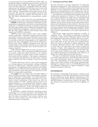 is used primarily for securing HTTP-based Web traﬃc, al-             8   Conclusions and Future Work
though the software is general enough to secure any type of
above-transport-layer traﬃc. SSL supports X.509v3 certiﬁ-            We have described a security architecture for large-scale
cates and uses public key cryptography (RSA) for authen-             distributed computations. This architecture is immediately
tication and key distribution (the latter can be done with           useful and, in addition, provides a ﬁrm foundation for inves-
either RSA or Diﬃe-Hellman). Like SSH, SSL is a “secure              tigations of more sophisticated mechanisms. We have also
pipe” solution. Communication and security services are in-          described an implementation of this architecture; this im-
tertwined; SSL assumes a stream-oriented transport layer             plementation has been deployed on a national-scale testbed.
protocol underneath, for example, TCP. However, we note                  Our architecture and implementation address most of the
that SSL allows authenticated, yet nonencrypted, commu-              requirements introduced in Section 3. The introduction of
nication.                                                            a user proxy addresses the single sign-on requirement and
    We now turn to more recent and more specialized solu-            also avoids the need to communicate user credentials. The
tions aimed at large-scale, wide-area distributed computing.         resource proxy enables interoperability with local security
    CRISIS is the security component of Web-OS, an oper-             solutions, as the resource proxy can translate between inter-
ating system developed for use in wide area distributed com-         domain and intradomain security solutions. Because encryp-
puting [21, 1]. Web-OS and Globus are similar in that both           tion is not used within the associated protocols, export con-
aim to provide seamless access to ﬁles and computational re-         trol issues and hence international use are simpliﬁed. Within
sources distributed throughout a wide-area network. CRI-             the implementation, the use of GSS-API provides for porta-
SIS, like GSI, employs SSL for point-to-point secure data            bility. Group communication is one major requirement not
transfer and X.509 for certiﬁcates.                                  addressed.
    CRISIS is both a more intrusive and a more complete                  The security design presented addresses a number of
security architecture. Although it supports local site auton-        scalability issues. The sharing of credentials by processes
omy insofar as policy, it does not accommodate local security        created by a single resource allocation request means that
mechanisms. As mentioned earlier, one of our primary goals           the establishment of process credentials will not, we expect,
is to provide a thin layer of homogeneity to tie together dis-       be a bottleneck. The fact that all resource allocation re-
parate and, often incompatible, local security mechanisms.           quests must pass via the user proxy is a potential bottle-
On the other hand, CRISIS encompasses more than just                 neck; this must be evaluated in realistic applications and,
authentication; it also includes extensive access control pro-       if required, addressed in future work. One major scalabil-
visions, caching of credentials, and a secure execution envi-        ity issue that is not addressed is the number of users and
ronment, Janus [8].                                                  resources. Clearly, other approaches to the establishment
    Unlike Globus, CRISIS does not treat a process as a re-          of global to local mappings will be required when the num-
source or an entity. This is an important diﬀerence because          ber of users and/or resources are large: on example is the
our security architecture allows processes to act indepen-           use-condition approaches to authorization [13]. However, we
dently, for example, to request access to other resources or         believe the current approach can deal with this.
start another process elsewhere. This makes a running pro-               We hope to develop the techniques described in this pa-
cess a temporary principal and, at the same time, a resource         per in four major directions: more ﬂexible policy-based ac-
jointly owned by the user it belongs to and the local host           cess control mechanisms, based for example on use condi-
site.                                                                tions [13]; representation and implementation of interdo-
    A further distinction is that we view a grid computation         main access control policies; secure group communication,
as a dynamic group of peer processes running on diﬀerent             building for example on work in the CLIQUES project [18];
resources in diﬀerent sites. (Therefore, security in dynamic         and delegation mechanisms to support scalability to large
peer groups is a fundamental issue.) Because of its origins,         numbers of resources and users.
CRISIS is a more Web-oriented architecture that, although
quite suitable for remote execution, is not aimed at (or suit-       Acknowledgments
able for) a typical grid computation.
    The Legion ([9, 15] project also has goals similar to            We gratefully acknowledge Doug Engert’s assistance with
those of Globus, focusing on object-based software technolo-         the development of the SSL implementation of the Globus
gies for application in grid systems. An object-oriented ar-         security architecture, Stuart Martin’s contributions to the
chitecture provides much ﬂexibility with respect to, in par-         implementation of the Globus Resource Allocation Manager,
ticular, security mechanisms. Every object (e.g., ﬁle) con-          and Bill Johnston’s comments on a draft of the paper. We
tains a number of “hooks” allowing security services to be           also thank the anonymous referees for their insightful cri-
added/extended on a very granular level. However, Legion             tique.
deﬁnes a rather high-level security model without an actual
architecture and protocols. In fact, the Globus toolkit can
be used to construct an implementation of the Legion’s se-
curity model.
    To summarize, existing distributed computing security
technologies are concerned primarily with problems that
arise in client-server computing and do not adequately ad-
dress the issues of creating N -way security contexts, very
large (as well as diverse) user and resource sets, or local
mechanism/policy heterogeneity.




                                                                 9
 