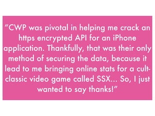“CWP was pivotal in helping me crack an
https encrypted API for an iPhone
application. Thankfully, that was their only
method of securing the data, because it
lead to me bringing online stats for a cult-
classic video game called SSX... So, I just
wanted to say thanks!”
 