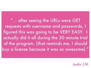 “... after seeing the URLs were GET
requests with username and passwords, I
ﬁgured this was going to be VERY EASY.  I
actually did it all during the 30 minute trial
of the program. (that reminds me, I should
buy a license because it was so awesome).”
Justin J.N.
 