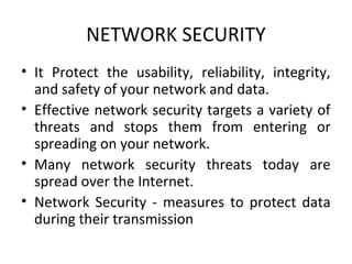 NETWORK SECURITY
• It Protect the usability, reliability, integrity,
and safety of your network and data.
• Effective network security targets a variety of
threats and stops them from entering or
spreading on your network.
• Many network security threats today are
spread over the Internet.
• Network Security - measures to protect data
during their transmission

 