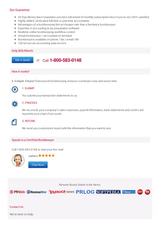 Our Guarantee
30-Day Money Back Guarantee provides full refund of monthly subscription fees if you're not 100% satisfied
Highly skilled, dedicated full-time or part-time accountants
Advantages of a bookkeeping firm at cheaper rate than a freelance bookkeeper
Expertise in accounting & tax preparation software
Realtime online bookkeeping workflow control
Virtual bookkeeper / accountant on demand
Bookkeepers available on phone / fax / email / IM
128-bit secure accounting data servers
Only $65/Month
Get a Quote or Call 1-800-583-0148
How it works?
3 S imple S te ps! Outsourced bookkeeping reduces overhead costs and saves time.
Speak to a Certified Bookkeeper
Call 1-800-583-0148 to start your free trial!
Remote Books Online in the News:
Contact Us
We're here to help.
1. SUBMIT
You submit your transaction statements to us.
2. PROCESS
We reconcile your company's sales expenses, payroll information, bank statements and credit card
reportsto your chart of accounts.
3. RETURN
We send you customized report with the information that you want to see.
Jame s
Chat Now!
 