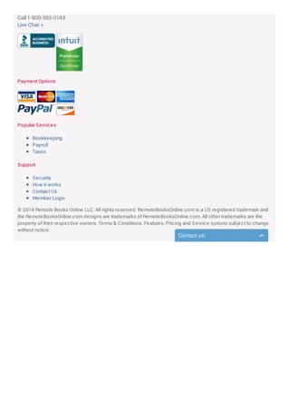 Call 1-800-583-0148
Live Chat »
Payment Options
Popular Services
Bookkeeping
Payroll
Taxes
Support
Security
How it works
Contact Us
Member Login
© 2014 Remote Books Online LLC. All rights reserved. RemoteBooksOnline.com is a US registered trademark and
the RemoteBooksOnline.com designs are trademarks of RemoteBooksOnline.com. All other trademarks are the
property of their respective owners. Terms & Conditions, Features, Pricing and Service options subject to change
without notice.
Contact us!
 