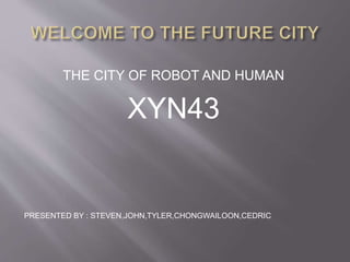 THE CITY OF ROBOT AND HUMAN
XYN43
PRESENTED BY : STEVEN,JOHN,TYLER,CHONGWAILOON,CEDRIC
 