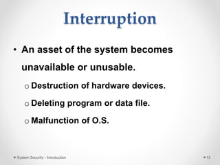 Interruption
• An asset of the system becomes
unavailable or unusable.
o Destruction of hardware devices.
o Deleting program or data file.
o Malfunction of O.S.
System Security - Introduction 13
 