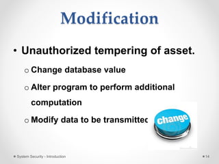 Modification
• Unauthorized tempering of asset.
o Change database value
o Alter program to perform additional
computation
o Modify data to be transmitted
System Security - Introduction 14
 