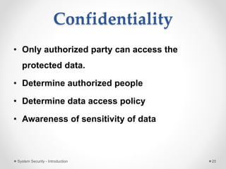 Confidentiality
• Only authorized party can access the
protected data.
• Determine authorized people
• Determine data access policy
• Awareness of sensitivity of data
System Security - Introduction 20
 