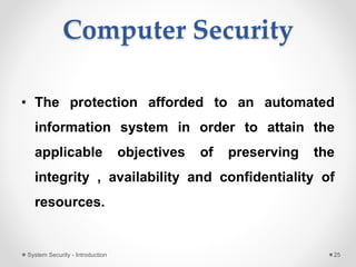 Computer Security
• The protection afforded to an automated
information system in order to attain the
applicable objectives of preserving the
integrity , availability and confidentiality of
resources.
System Security - Introduction 25
 