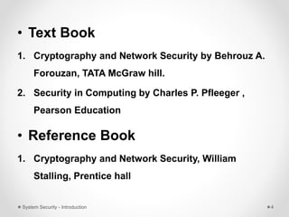 • Text Book
1. Cryptography and Network Security by Behrouz A.
Forouzan, TATA McGraw hill.
2. Security in Computing by Charles P. Pfleeger ,
Pearson Education
• Reference Book
1. Cryptography and Network Security, William
Stalling, Prentice hall
System Security - Introduction 4
 