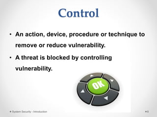 Control
• An action, device, procedure or technique to
remove or reduce vulnerability.
• A threat is blocked by controlling
vulnerability.
System Security - Introduction 8
 