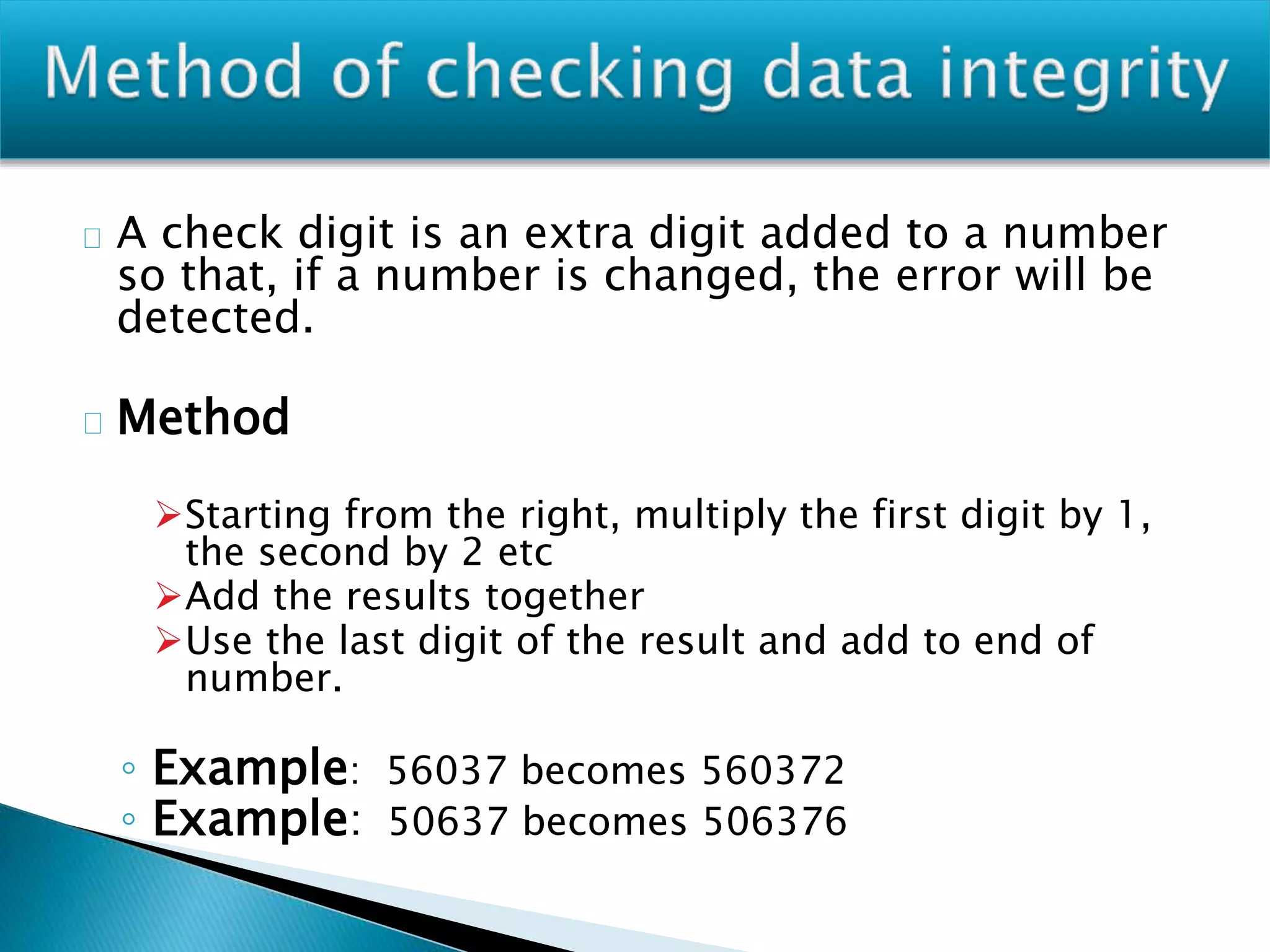 A check digit is an extra digit added to a number
so that, if a number is changed, the error will be
detected.
Method
Starting from the right, multiply the first digit by 1,
the second by 2 etc
Add the results together
Use the last digit of the result and add to end of
number.
◦ Example: 56037 becomes 560372
◦ Example: 50637 becomes 506376
 