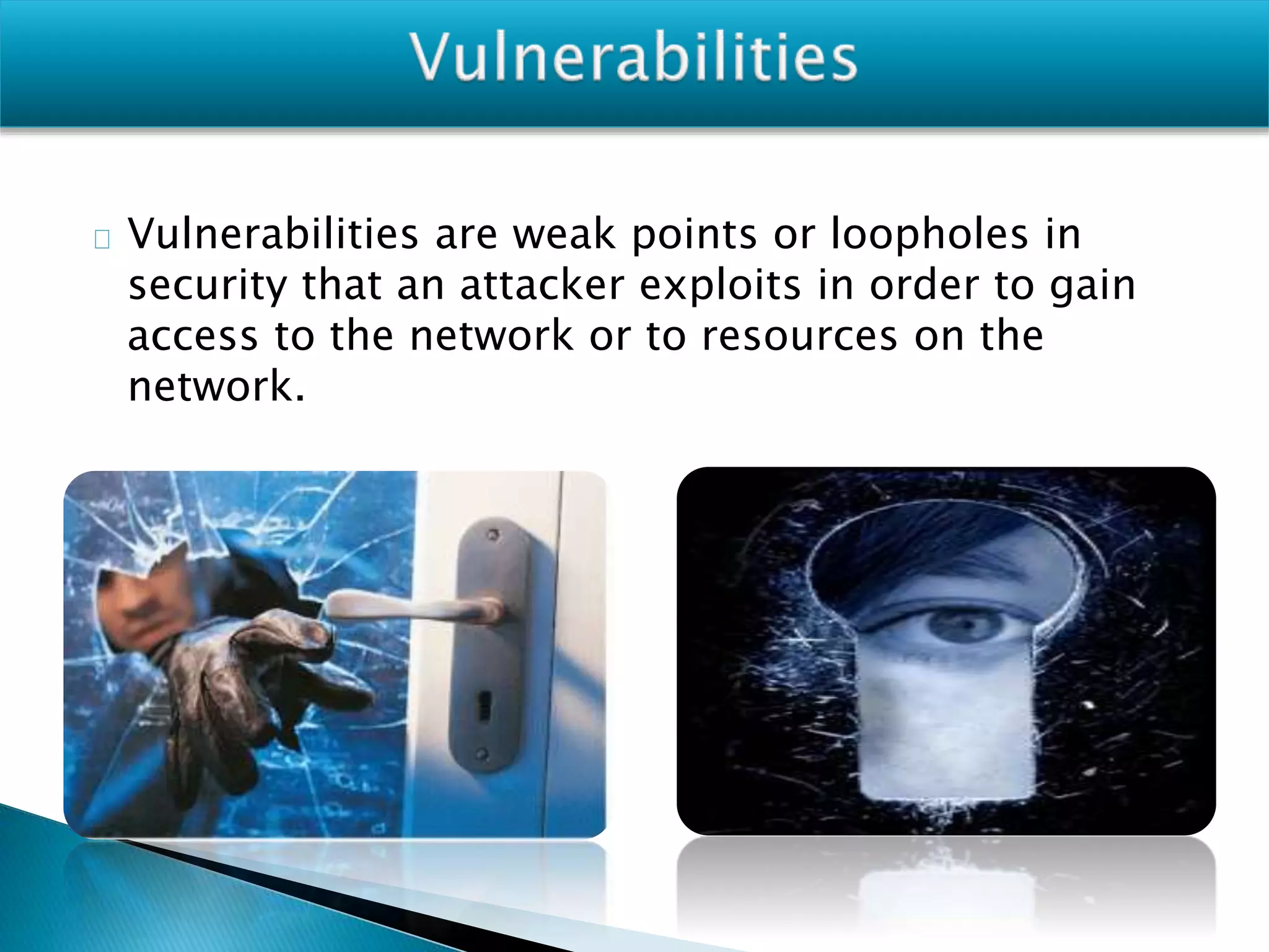 Vulnerabilities are weak points or loopholes in
security that an attacker exploits in order to gain
access to the network or to resources on the
network.
 