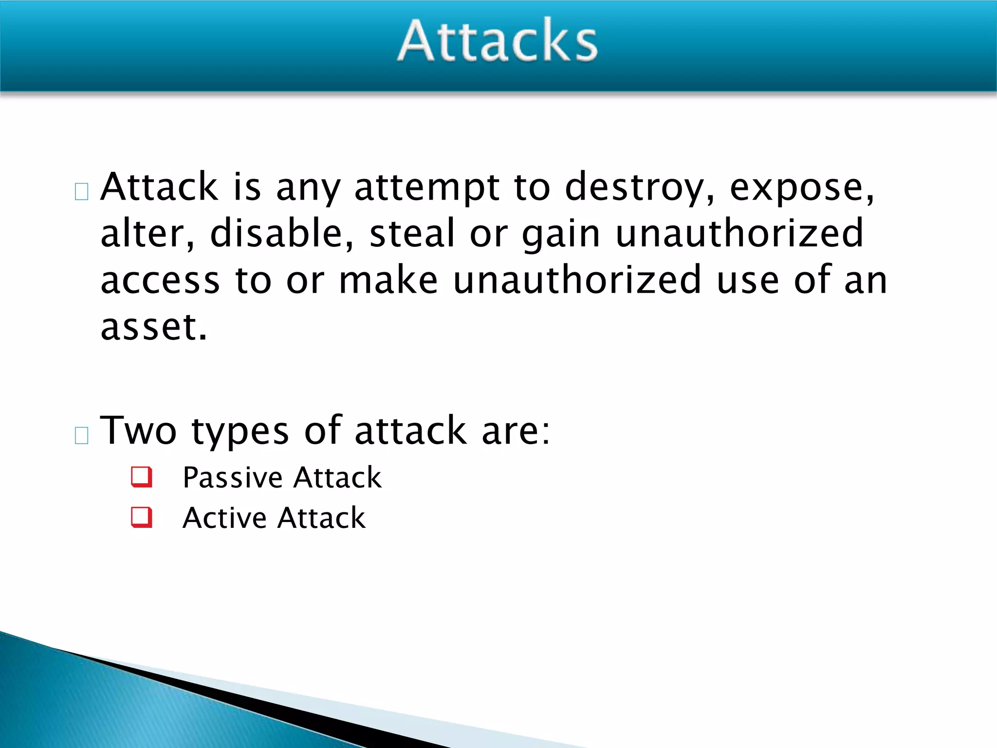 Attack is any attempt to destroy, expose,
alter, disable, steal or gain unauthorized
access to or make unauthorized use of an
asset.
Two types of attack are:
 Passive Attack
 Active Attack
 