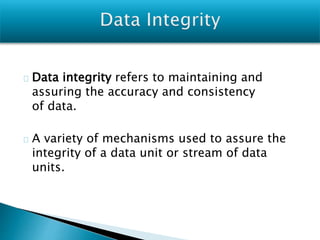 Data integrity refers to maintaining and
assuring the accuracy and consistency
of data.
A variety of mechanisms used to assure the
integrity of a data unit or stream of data
units.
 