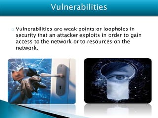 Vulnerabilities are weak points or loopholes in
security that an attacker exploits in order to gain
access to the network or to resources on the
network.
 