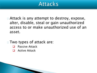 Attack is any attempt to destroy, expose,
alter, disable, steal or gain unauthorized
access to or make unauthorized use of an
asset.
Two types of attack are:
 Passive Attack
 Active Attack
 