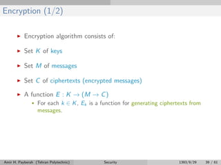Encryption (1/2)
Encryption algorithm consists of:
Set K of keys
Set M of messages
Set C of ciphertexts (encrypted messages)
A function E : K → (M → C)
• For each k ∈ K, Ek is a function for generating ciphertexts from
messages.
Amir H. Payberah (Tehran Polytechnic) Security 1393/9/29 39 / 61
 