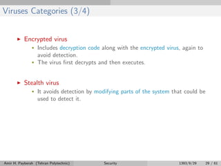 Viruses Categories (3/4)
Encrypted virus
• Includes decryption code along with the encrypted virus, again to
avoid detection.
• The virus ﬁrst decrypts and then executes.
Stealth virus
• It avoids detection by modifying parts of the system that could be
used to detect it.
Amir H. Payberah (Tehran Polytechnic) Security 1393/9/29 29 / 61
 