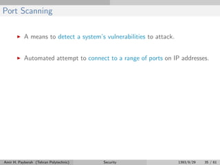 Port Scanning
A means to detect a system’s vulnerabilities to attack.
Automated attempt to connect to a range of ports on IP addresses.
Amir H. Payberah (Tehran Polytechnic) Security 1393/9/29 35 / 61
 