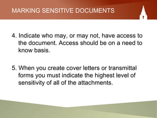 MARKING SENSITIVE DOCUMENTS
4. Indicate who may, or may not, have access to
the document. Access should be on a need to
know basis.
5. When you create cover letters or transmittal
forms you must indicate the highest level of
sensitivity of all of the attachments.
 