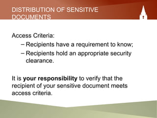 DISTRIBUTION OF SENSITIVE
DOCUMENTS
Access Criteria:
– Recipients have a requirement to know;
– Recipients hold an appropriate security
clearance.
It is your responsibility to verify that the
recipient of your sensitive document meets
access criteria.
 