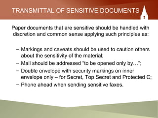 TRANSMITTAL OF SENSITIVE DOCUMENTS
Paper documents that are sensitive should be handled with
discretion and common sense applying such principles as:
– Markings and caveats should be used to caution others
about the sensitivity of the material;
– Mail should be addressed “to be opened only by…”;
– Double envelope with security markings on inner
envelope only – for Secret, Top Secret and Protected C;
– Phone ahead when sending sensitive faxes.
 
