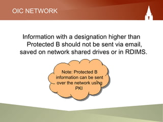 OIC NETWORK
Information with a designation higher than
Protected B should not be sent via email,
saved on network shared drives or in RDIMS.
Note: Protected B
information can be sent
over the network using
PKI
 