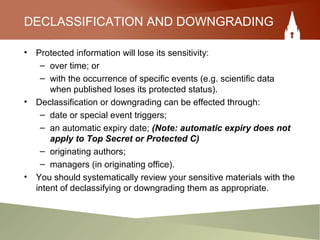 DECLASSIFICATION AND DOWNGRADING
• Protected information will lose its sensitivity:
– over time; or
– with the occurrence of specific events (e.g. scientific data
when published loses its protected status).
• Declassification or downgrading can be effected through:
– date or special event triggers;
– an automatic expiry date; (Note: automatic expiry does not
apply to Top Secret or Protected C)
– originating authors;
– managers (in originating office).
• You should systematically review your sensitive materials with the
intent of declassifying or downgrading them as appropriate.
 