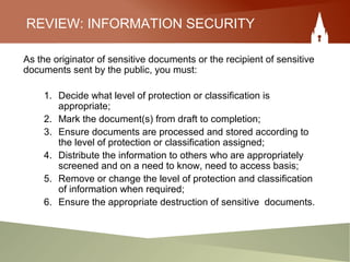REVIEW: INFORMATION SECURITY
As the originator of sensitive documents or the recipient of sensitive
documents sent by the public, you must:
1. Decide what level of protection or classification is
appropriate;
2. Mark the document(s) from draft to completion;
3. Ensure documents are processed and stored according to
the level of protection or classification assigned;
4. Distribute the information to others who are appropriately
screened and on a need to know, need to access basis;
5. Remove or change the level of protection and classification
of information when required;
6. Ensure the appropriate destruction of sensitive documents.
 