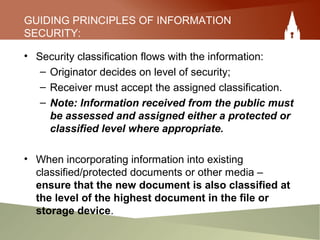 GUIDING PRINCIPLES OF INFORMATION
SECURITY:
• Security classification flows with the information:
– Originator decides on level of security;
– Receiver must accept the assigned classification.
– Note: Information received from the public must
be assessed and assigned either a protected or
classified level where appropriate.
• When incorporating information into existing
classified/protected documents or other media –
ensure that the new document is also classified at
the level of the highest document in the file or
storage device.
 