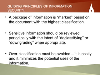 GUIDING PRINCIPLES OF INFORMATION
SECURITY:
• A package of information is “marked” based on
the document with the highest classification.
• Sensitive information should be reviewed
periodically with the intent of “declassifying” or
“downgrading” when appropriate.
• Over-classification must be avoided – it is costly
and it minimizes the potential uses of the
information.
 