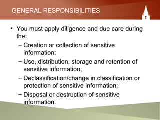 GENERAL RESPONSIBILITIES
• You must apply diligence and due care during
the:
– Creation or collection of sensitive
information;
– Use, distribution, storage and retention of
sensitive information;
– Declassification/change in classification or
protection of sensitive information;
– Disposal or destruction of sensitive
information.
 