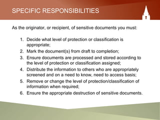 SPECIFIC RESPONSIBILITIES
As the originator, or recipient, of sensitive documents you must:
1. Decide what level of protection or classification is
appropriate;
2. Mark the document(s) from draft to completion;
3. Ensure documents are processed and stored according to
the level of protection or classification assigned;
4. Distribute the information to others who are appropriately
screened and on a need to know, need to access basis;
5. Remove or change the level of protection/classification of
information when required;
6. Ensure the appropriate destruction of sensitive documents.
 