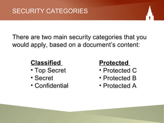 SECURITY CATEGORIES
There are two main security categories that you
would apply, based on a document’s content:
Protected
• Protected C
• Protected B
• Protected A
Classified
• Top Secret
• Secret
• Confidential
 