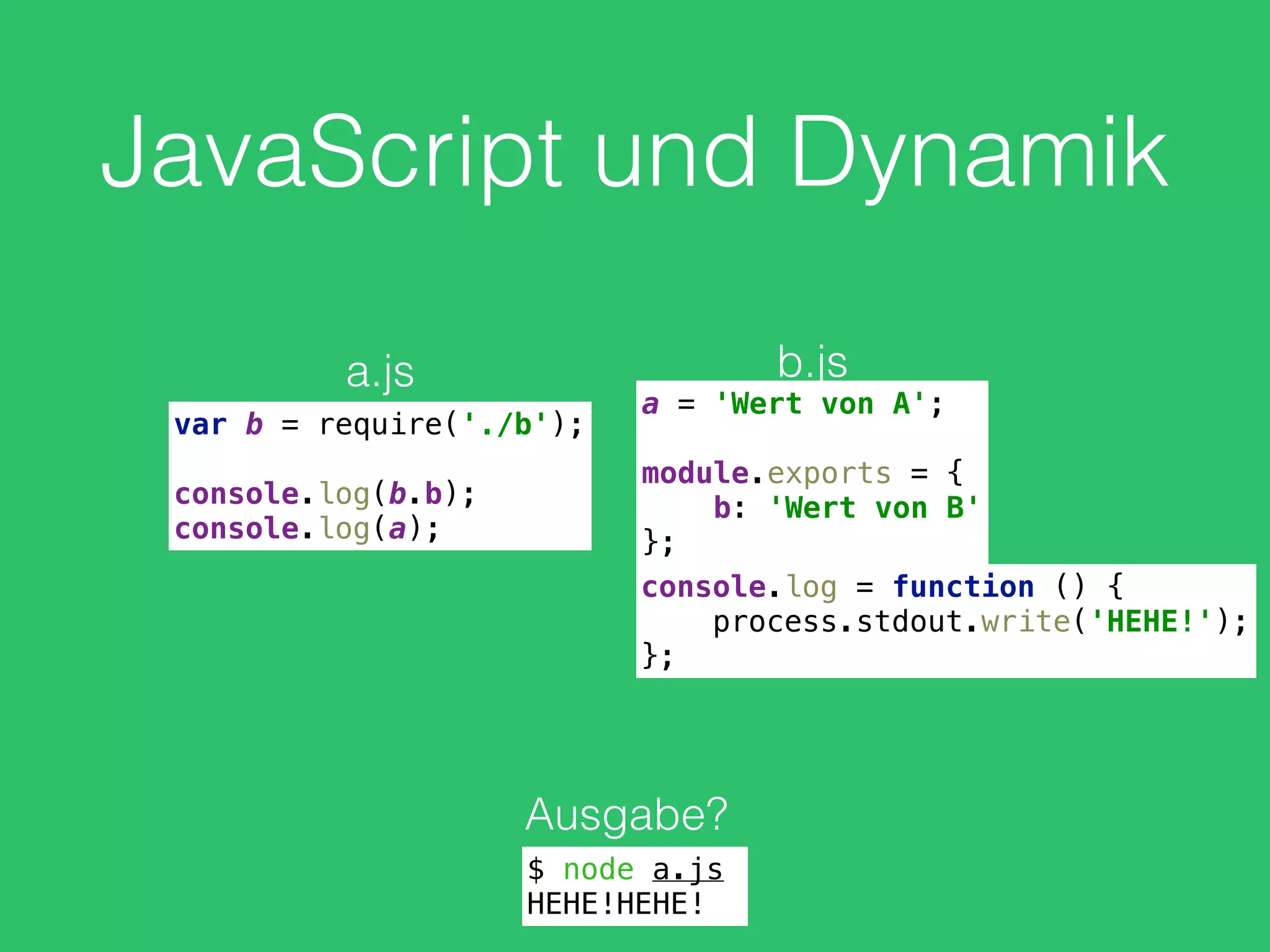 JavaScript und Dynamik
var b = require('./b'); 
 
console.log(b.b); 
console.log(a);
a.js
a = 'Wert von A'; 
 
module.exports = { 
b: 'Wert von B' 
};
b.js
Ausgabe?
$ node a.js
HEHE!HEHE!
console.log = function () { 
process.stdout.write('HEHE!'); 
};
 