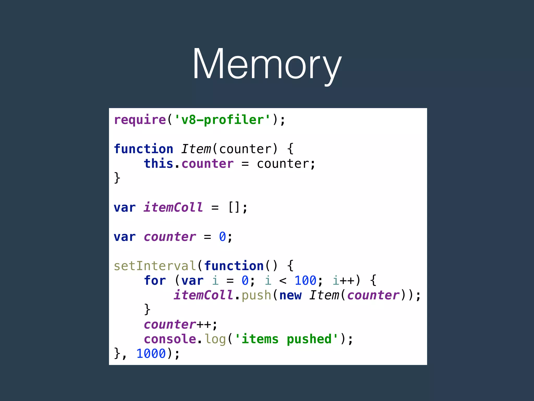 Memory
require('v8-profiler'); 
 
function Item(counter) { 
this.counter = counter; 
} 
 
var itemColl = []; 
 
var counter = 0; 
 
setInterval(function() { 
for (var i = 0; i < 100; i++) { 
itemColl.push(new Item(counter)); 
} 
counter++; 
console.log('items pushed'); 
}, 1000);
 