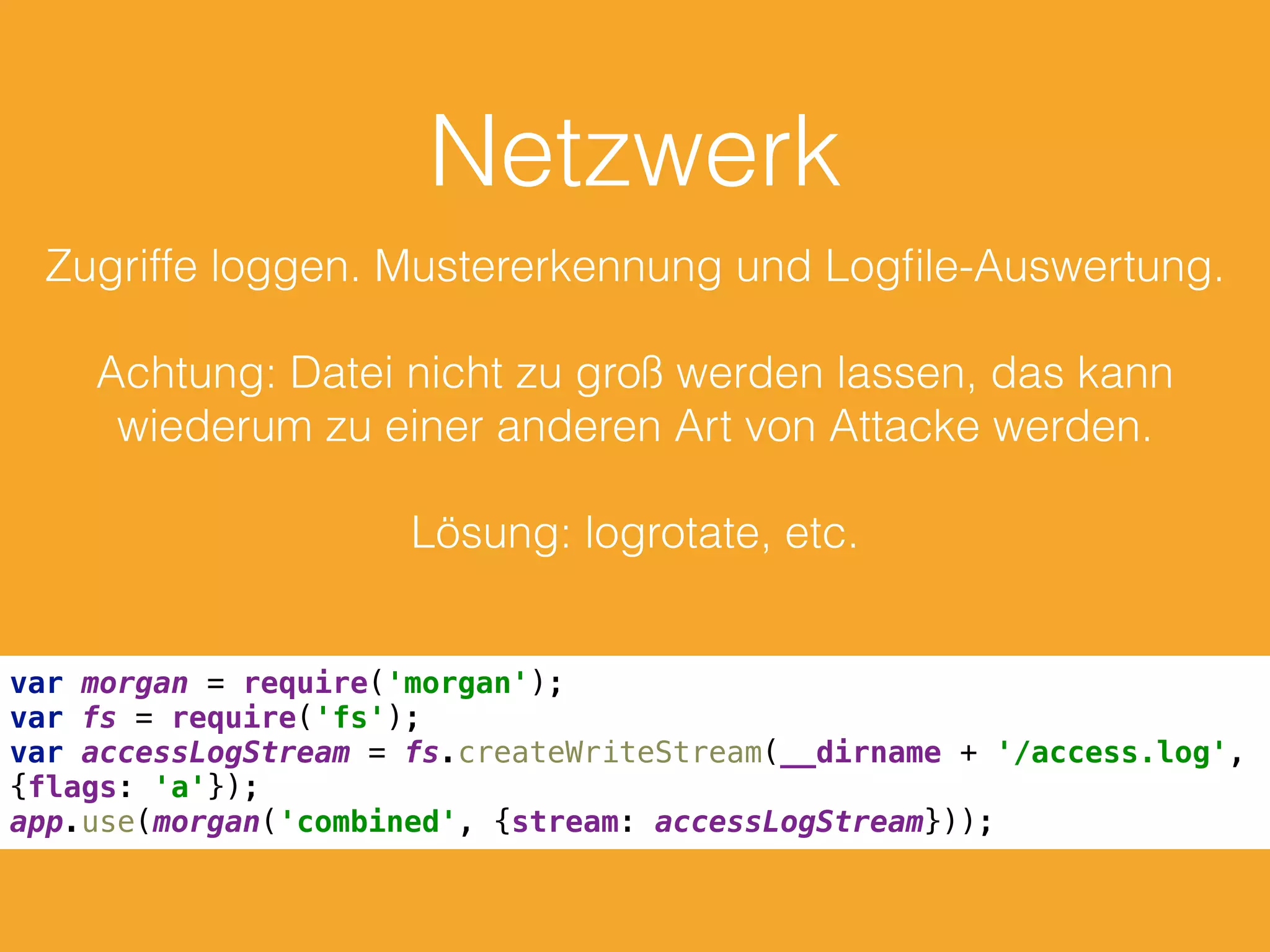 Netzwerk
Zugriffe loggen. Mustererkennung und Logﬁle-Auswertung.
Achtung: Datei nicht zu groß werden lassen, das kann
wiederum zu einer anderen Art von Attacke werden.
Lösung: logrotate, etc.
var morgan = require('morgan'); 
var fs = require('fs'); 
var accessLogStream = fs.createWriteStream(__dirname + '/access.log',
{flags: 'a'}); 
app.use(morgan('combined', {stream: accessLogStream}));
 