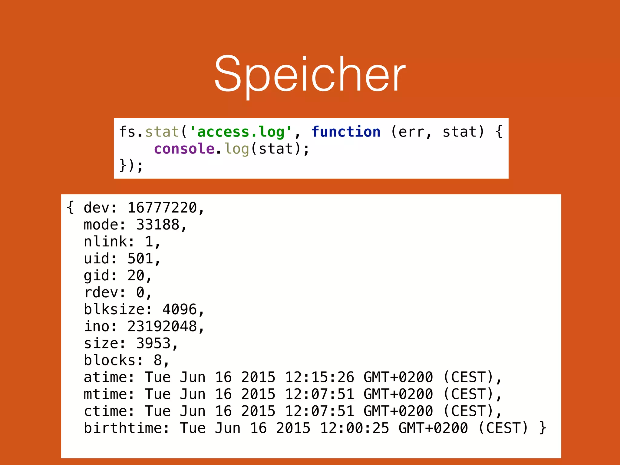 Speicher
{ dev: 16777220,
mode: 33188,
nlink: 1,
uid: 501,
gid: 20,
rdev: 0,
blksize: 4096,
ino: 23192048,
size: 3953,
blocks: 8,
atime: Tue Jun 16 2015 12:15:26 GMT+0200 (CEST),
mtime: Tue Jun 16 2015 12:07:51 GMT+0200 (CEST),
ctime: Tue Jun 16 2015 12:07:51 GMT+0200 (CEST),
birthtime: Tue Jun 16 2015 12:00:25 GMT+0200 (CEST) }
fs.stat('access.log', function (err, stat) { 
console.log(stat); 
});
 