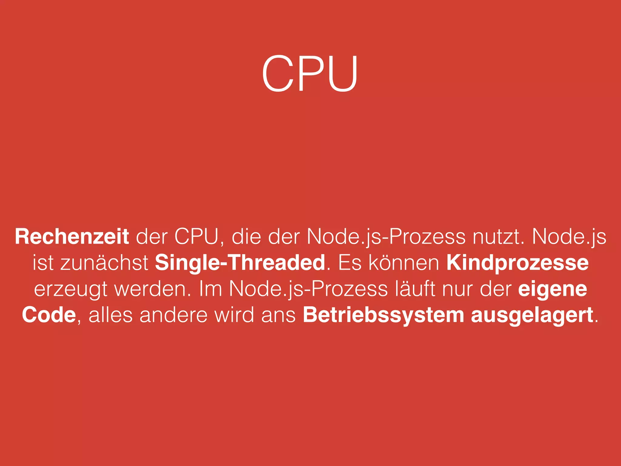 CPU
Rechenzeit der CPU, die der Node.js-Prozess nutzt. Node.js
ist zunächst Single-Threaded. Es können Kindprozesse
erzeugt werden. Im Node.js-Prozess läuft nur der eigene
Code, alles andere wird ans Betriebssystem ausgelagert.
 