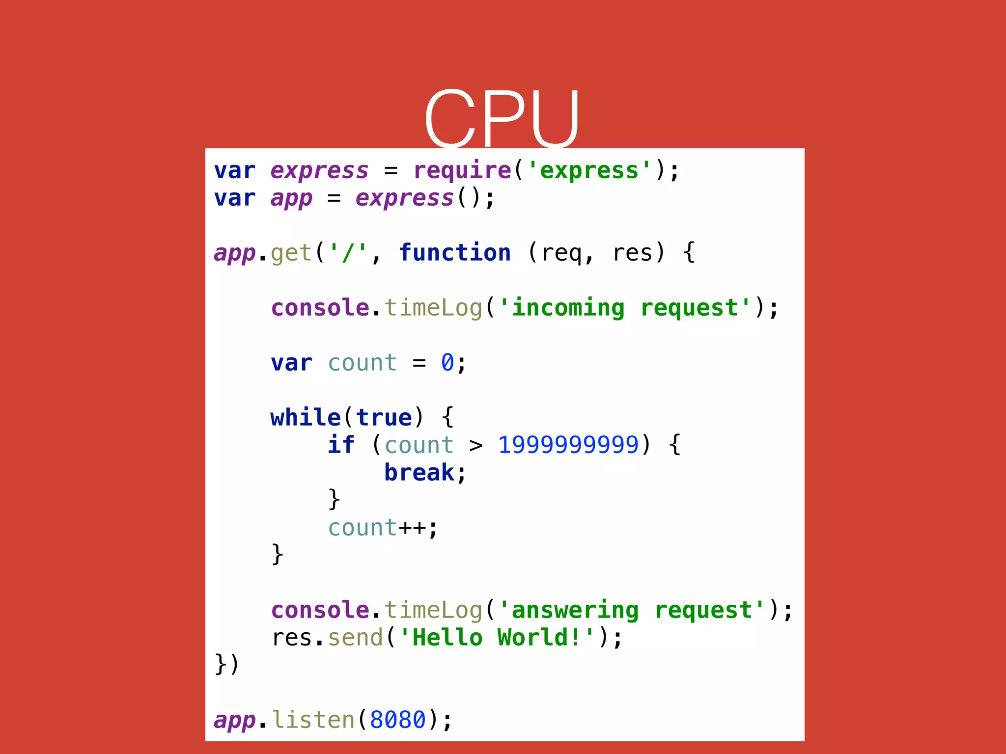 CPUvar express = require('express'); 
var app = express(); 
 
app.get('/', function (req, res) { 
 
console.timeLog('incoming request'); 
 
var count = 0; 
 
while(true) { 
if (count > 1999999999) { 
break; 
} 
count++; 
} 
 
console.timeLog('answering request'); 
res.send('Hello World!'); 
}) 
 
app.listen(8080);
 