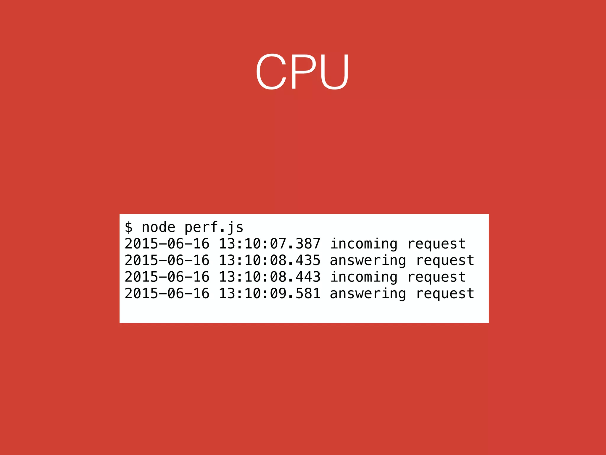 CPU
$ node perf.js
2015-06-16 13:10:07.387 incoming request
2015-06-16 13:10:08.435 answering request
2015-06-16 13:10:08.443 incoming request
2015-06-16 13:10:09.581 answering request
 