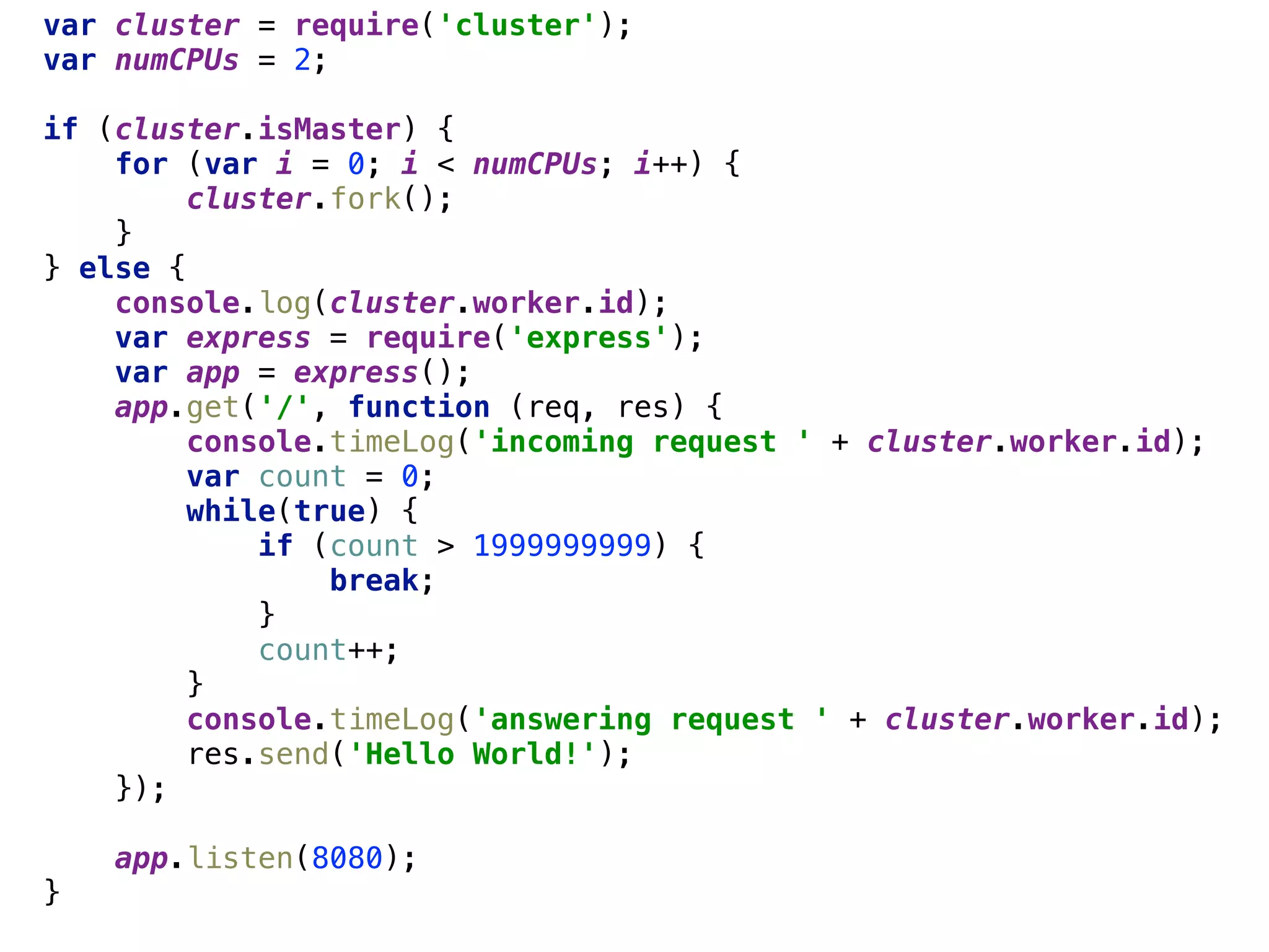 var cluster = require('cluster'); 
var numCPUs = 2; 
 
if (cluster.isMaster) { 
for (var i = 0; i < numCPUs; i++) { 
cluster.fork(); 
} 
} else { 
console.log(cluster.worker.id); 
var express = require('express'); 
var app = express(); 
app.get('/', function (req, res) { 
console.timeLog('incoming request ' + cluster.worker.id); 
var count = 0; 
while(true) { 
if (count > 1999999999) { 
break; 
} 
count++; 
} 
console.timeLog('answering request ' + cluster.worker.id); 
res.send('Hello World!'); 
}); 
 
app.listen(8080); 
}
 