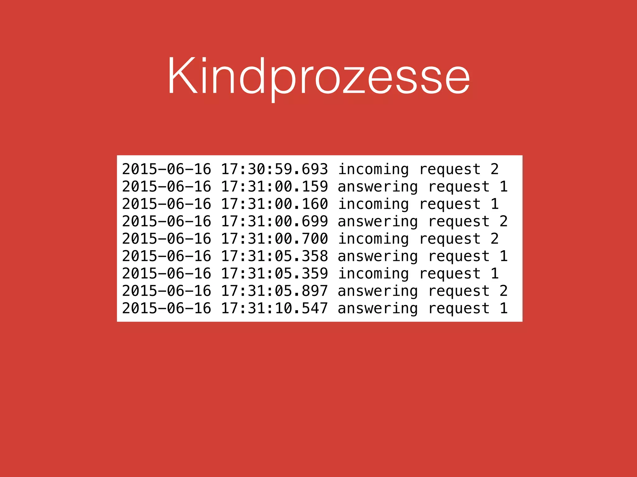 Kindprozesse
2015-06-16 17:30:59.693 incoming request 2
2015-06-16 17:31:00.159 answering request 1
2015-06-16 17:31:00.160 incoming request 1
2015-06-16 17:31:00.699 answering request 2
2015-06-16 17:31:00.700 incoming request 2
2015-06-16 17:31:05.358 answering request 1
2015-06-16 17:31:05.359 incoming request 1
2015-06-16 17:31:05.897 answering request 2
2015-06-16 17:31:10.547 answering request 1
 